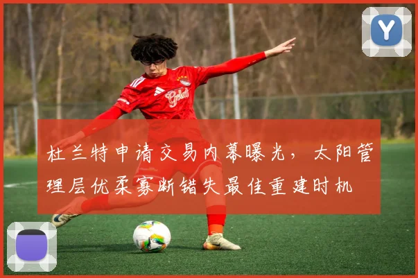 杜兰特申请交易内幕曝光,太阳管理层优柔寡断错失最佳重建时机