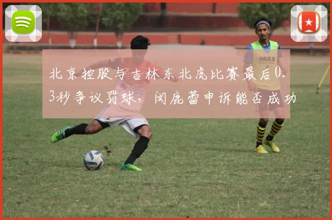 北京控股与吉林东北虎比赛最后0.3秒争议罚球,闵鹿蕾申诉能否成功?