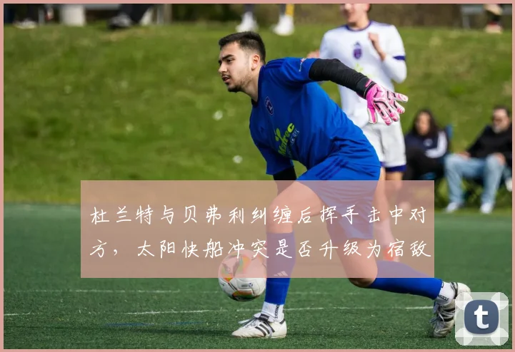 杜兰特与贝弗利纠缠后挥手击中对方,太阳快船冲突是否升级为宿敌恩怨?