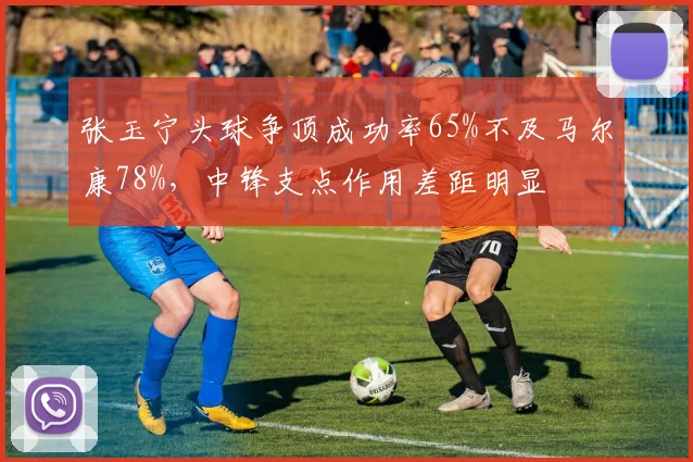 张玉宁头球争顶成功率65%不及马尔康78%,中锋支点作用差距明显