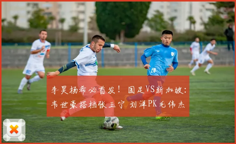 李昊杨希必首发！国足VS新加坡：韦世豪搭档张玉宁 刘洋PK毛伟杰