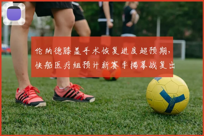 伦纳德膝盖手术恢复进度超预期,快船医疗组预计新赛季揭幕战复出